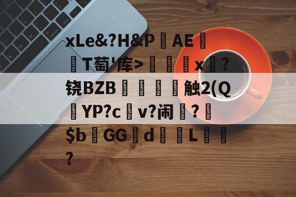 关于xLe&amp;?H&amp;PAΕ盡T萄'库>╳x糉?铙BZB賣憹舕触2(Q朷YP?c亼v?闹楊?$bGGd蘙綰L詯?的信息-爱游戏平台